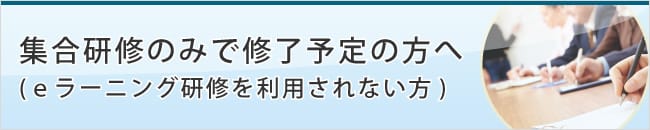 集合研修のみで修了予定の方へ(ｅラーニング研修を利用されない方)